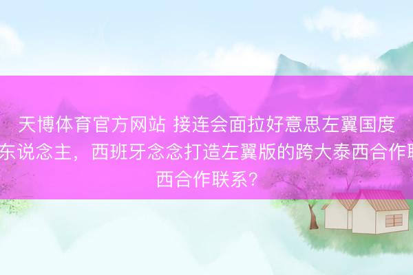 天博体育官方网站 接连会面拉好意思左翼国度指点东说念主，西班牙念念打造左翼版的跨大泰西合作联系？