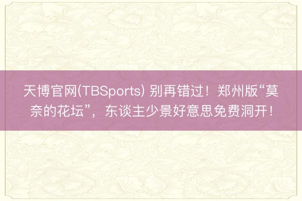 天博官网(TBSports) 别再错过！郑州版“莫奈的花坛”，东谈主少景好意思免费洞开！