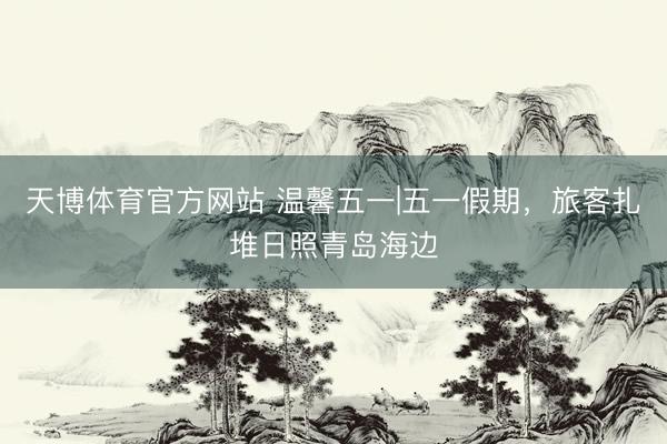 天博体育官方网站 温馨五一|五一假期，旅客扎堆日照青岛海边