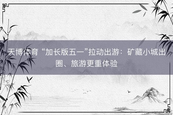 天博体育 “加长版五一”拉动出游：矿藏小城出圈、旅游更重体验