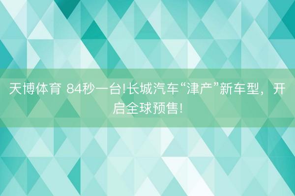 天博体育 84秒一台!长城汽车“津产”新车型，开启全球预售!