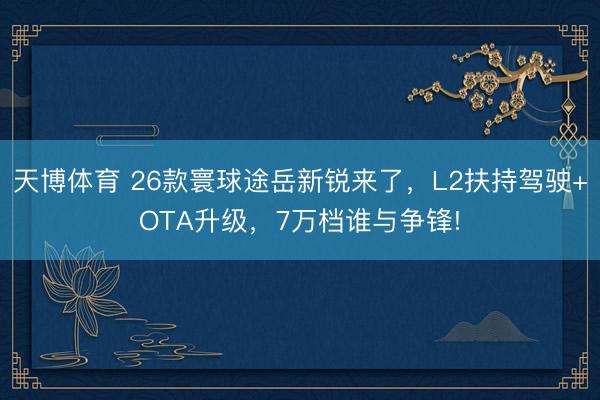 天博体育 26款寰球途岳新锐来了，L2扶持驾驶+OTA升级，7万档谁与争锋!