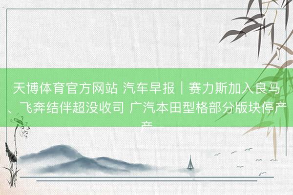 天博体育官方网站 汽车早报｜赛力斯加入良马、飞奔结伴超没收司 广汽本田型格部分版块停产